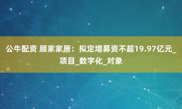 公牛配资 顾家家居：拟定增募资不超19.97亿元_项目_数字化_对象