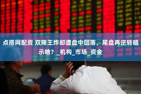 点搭网配资 双降王炸却遭盘中回落，尾盘再逆转暗示啥？_机构_市场_资金