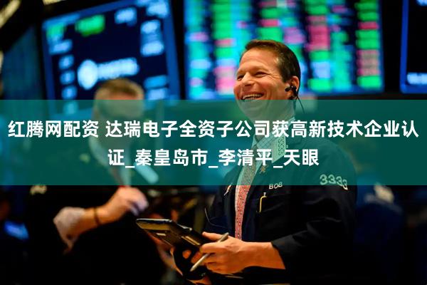 红腾网配资 达瑞电子全资子公司获高新技术企业认证_秦皇岛市_李清平_天眼