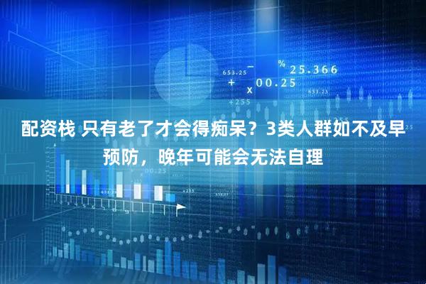 配资栈 只有老了才会得痴呆？3类人群如不及早预防，晚年可能会无法自理