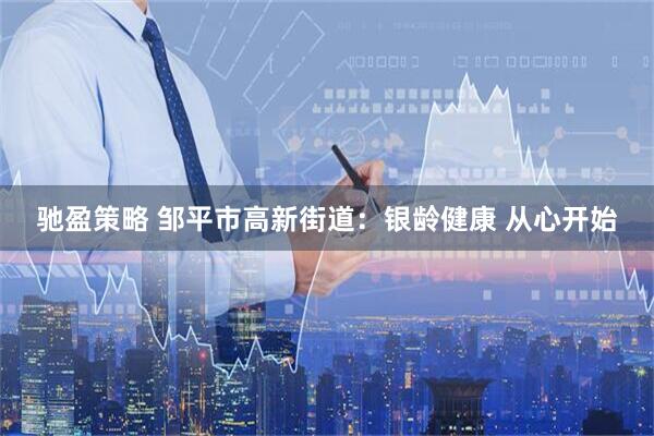 驰盈策略 邹平市高新街道：银龄健康 从心开始