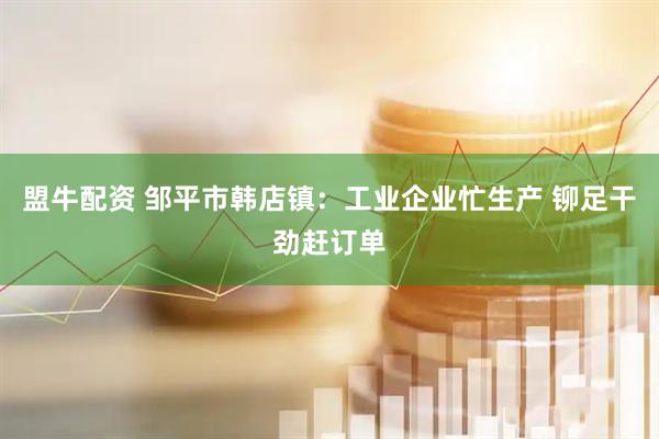 盟牛配资 邹平市韩店镇：工业企业忙生产 铆足干劲赶订单