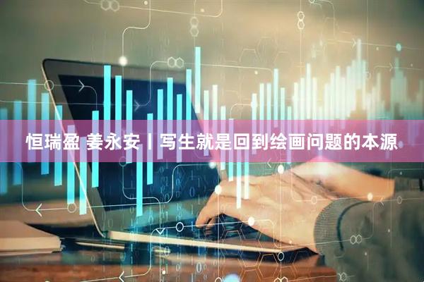 恒瑞盈 姜永安丨写生就是回到绘画问题的本源
