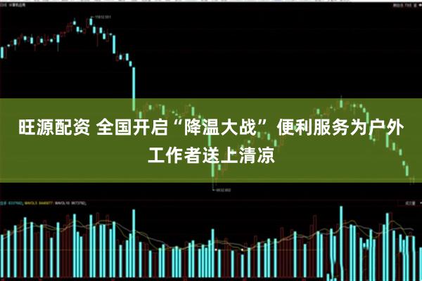 旺源配资 全国开启“降温大战” 便利服务为户外工作者送上清凉