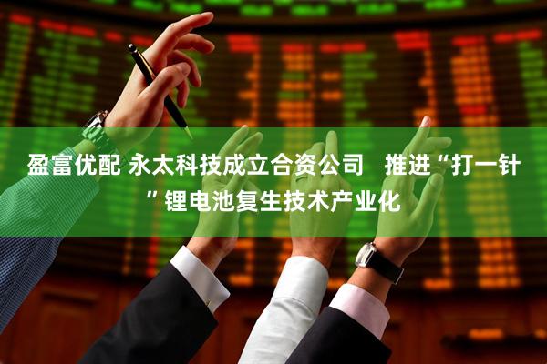盈富优配 永太科技成立合资公司   推进“打一针”锂电池复生技术产业化