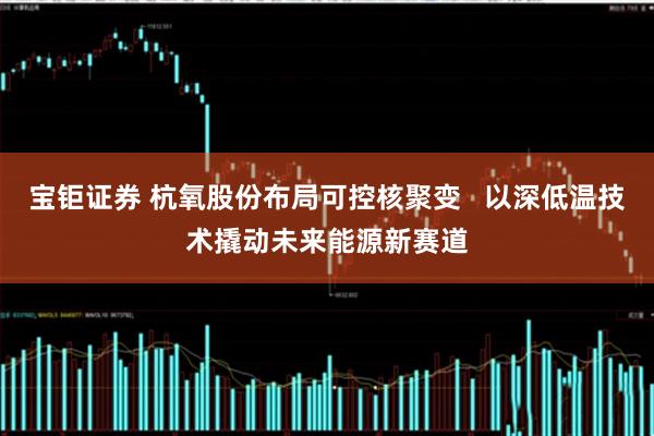 宝钜证券 杭氧股份布局可控核聚变   以深低温技术撬动未来能源新赛道