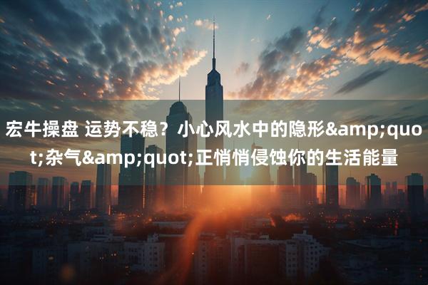 宏牛操盘 运势不稳？小心风水中的隐形&quot;杂气&quot;正悄悄侵蚀你的生活能量