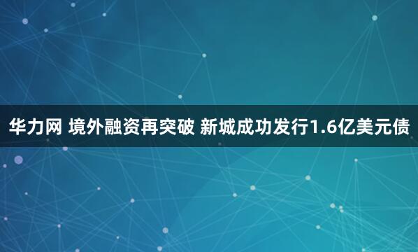 华力网 境外融资再突破 新城成功发行1.6亿美元债
