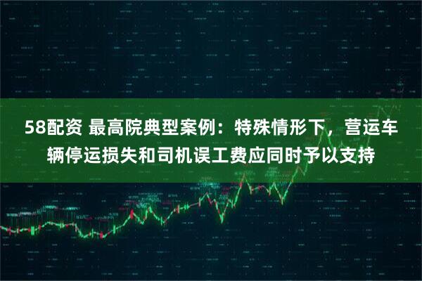58配资 最高院典型案例：特殊情形下，营运车辆停运损失和司机误工费应同时予以支持