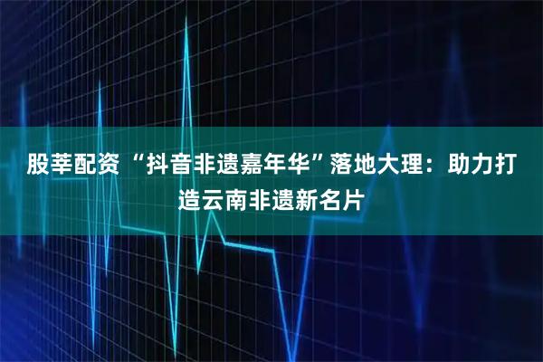 股莘配资 “抖音非遗嘉年华”落地大理：助力打造云南非遗新名片