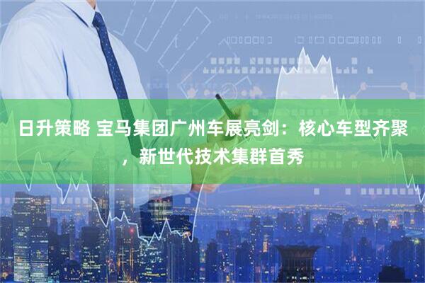 日升策略 宝马集团广州车展亮剑：核心车型齐聚，新世代技术集群首秀