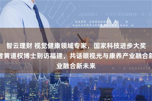 智云理财 视觉健康领域专家，国家科技进步大奖获得者黄道权博士到访福建，共话眼视光与康养产业融合新未来