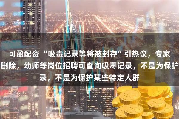 可盈配资 “吸毒记录等将被封存”引热议，专家：封存不等于删除，幼师等岗位招聘可查询吸毒记录，不是为保护某些特定人群