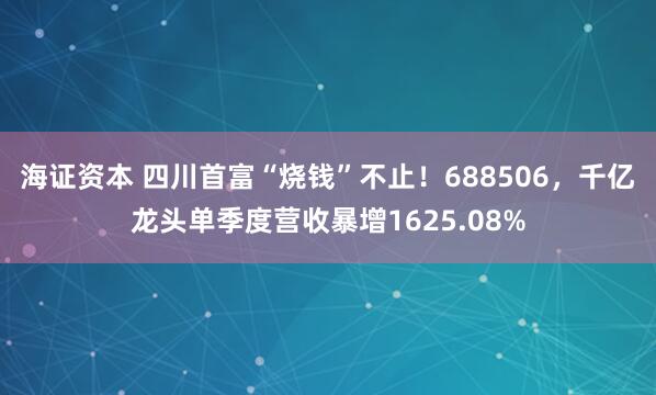 海证资本 四川首富“烧钱”不止！688506，千亿龙头单季度营收暴增1625.08%