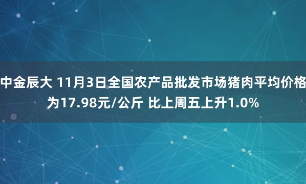 中金辰大 11月3日全国农产品批发市场猪肉平均价格为17.98元/公斤 比上周五上升1.0%