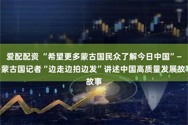 爱配配资 “希望更多蒙古国民众了解今日中国”——蒙古国记者“边走边拍边发”讲述中国高质量发展故事
