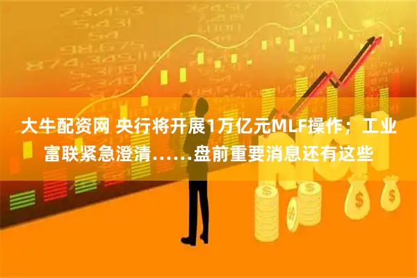 大牛配资网 央行将开展1万亿元MLF操作；工业富联紧急澄清……盘前重要消息还有这些