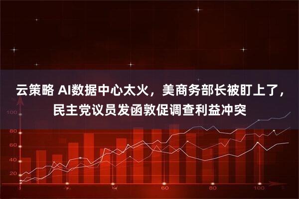 云策略 AI数据中心太火，美商务部长被盯上了，民主党议员发函敦促调查利益冲突