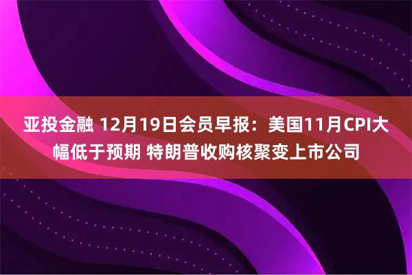 亚投金融 12月19日会员早报：美国11月CPI大幅低于预期 特朗普收购核聚变上市公司