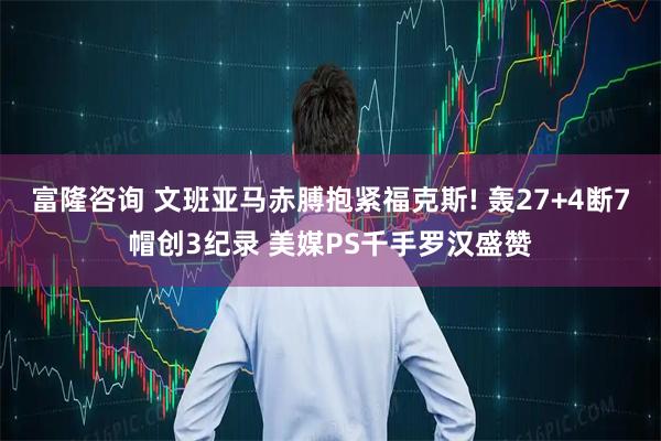 富隆咨询 文班亚马赤膊抱紧福克斯! 轰27+4断7帽创3纪录 美媒PS千手罗汉盛赞