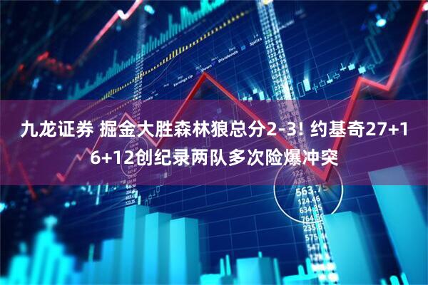九龙证券 掘金大胜森林狼总分2-3! 约基奇27+16+12创纪录两队多次险爆冲突