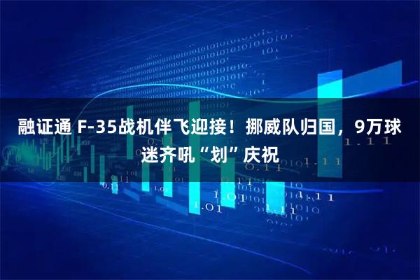 融证通 F-35战机伴飞迎接！挪威队归国，9万球迷齐吼“划”庆祝